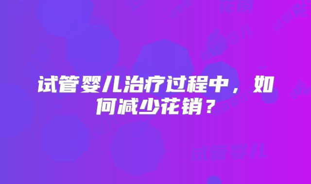 试管婴儿治疗过程中，如何减少花销？