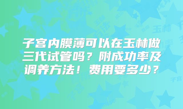 子宫内膜薄可以在玉林做三代试管吗？附成功率及调养方法！费用要多少？