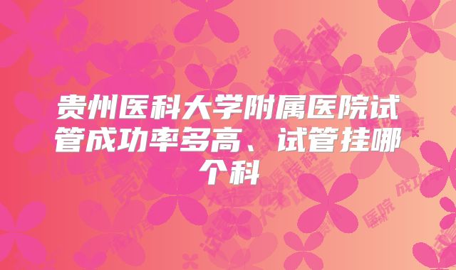 贵州医科大学附属医院试管成功率多高、试管挂哪个科