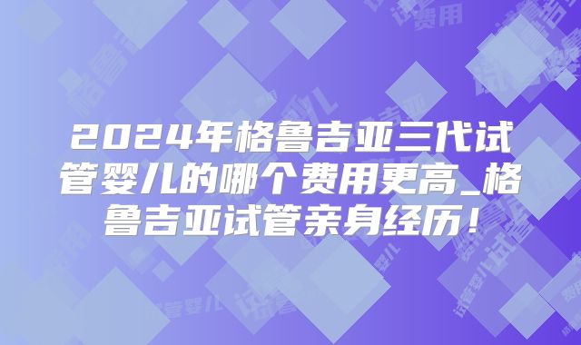 2024年格鲁吉亚三代试管婴儿的哪个费用更高_格鲁吉亚试管亲身经历！