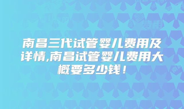 南昌三代试管婴儿费用及详情,南昌试管婴儿费用大概要多少钱！