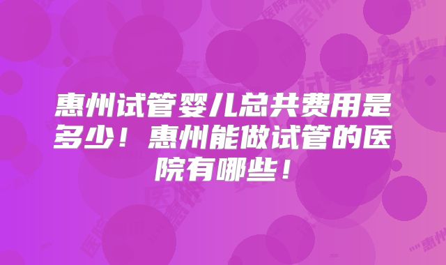 惠州试管婴儿总共费用是多少!惠州能做试管的医院有哪些!
