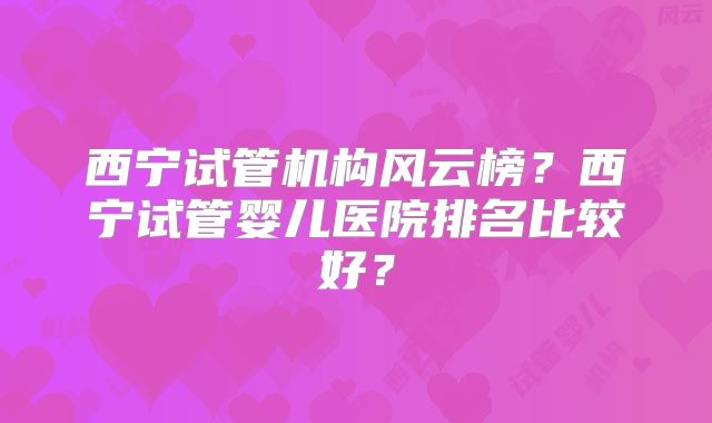 西宁试管机构风云榜?西宁试管婴儿医院排名比较好?