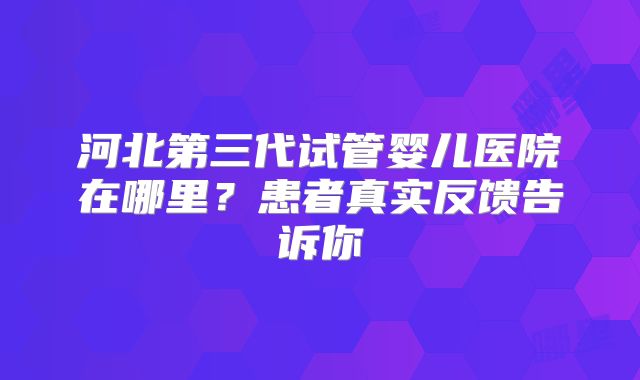 河北第三代试管婴儿医院在哪里?患者真实反馈告诉你