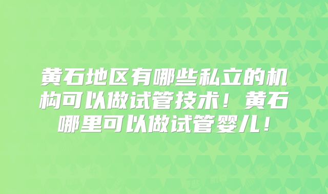 黄石地区有哪些私立的机构可以做试管技术！黄石哪里可以做试管婴儿！