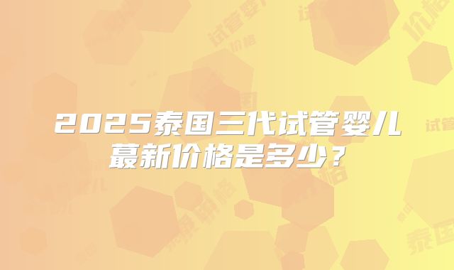 2025泰国三代试管婴儿蕞新价格是多少?