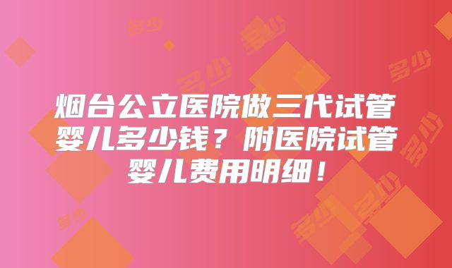 烟台公立医院做三代试管婴儿多少钱?附医院试管婴儿费用明细!