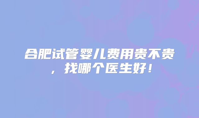 合肥试管婴儿费用贵不贵,找哪个医生好!