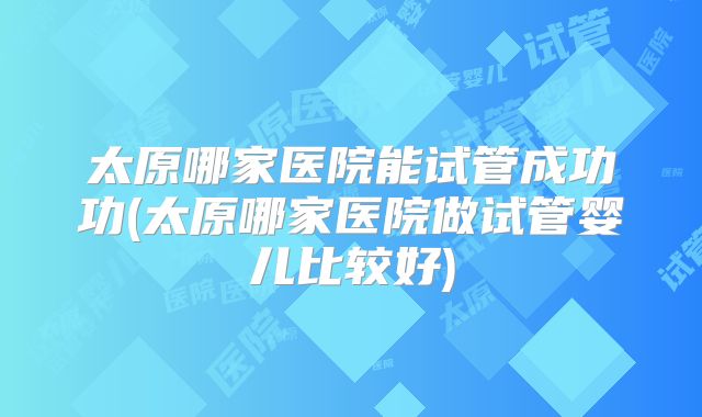 太原哪家医院能试管成功功(太原哪家医院做试管婴儿比较好)