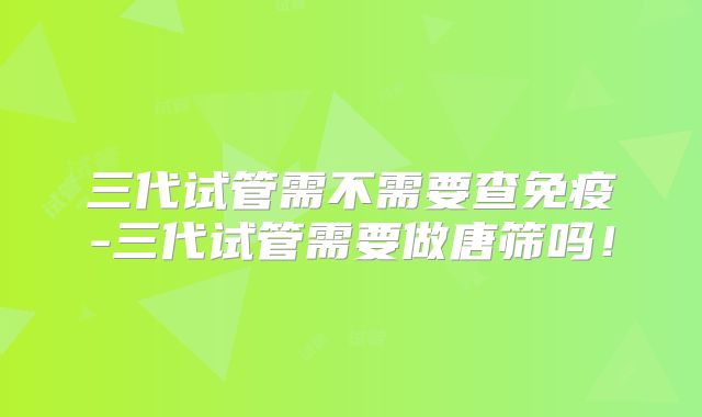 三代试管需不需要查免疫-三代试管需要做唐筛吗！