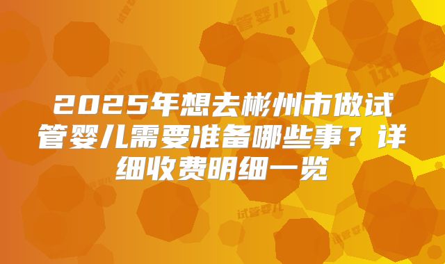2025年想去彬州市做试管婴儿需要准备哪些事？详细收费明细一览