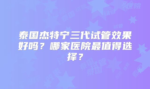 泰国杰特宁三代试管效果好吗?哪家医院最值得选择?