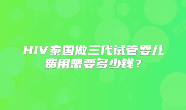 HIV泰国做三代试管婴儿费用需要多少钱？