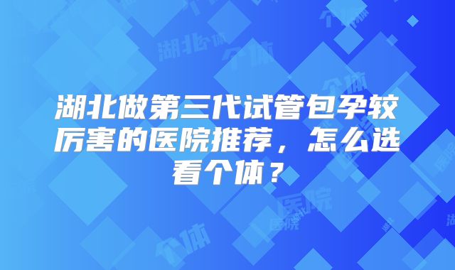 湖北做第三代试管包孕较厉害的医院推荐，怎么选看个体？
