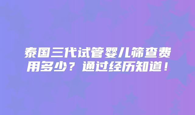 泰国三代试管婴儿筛查费用多少？通过经历知道！