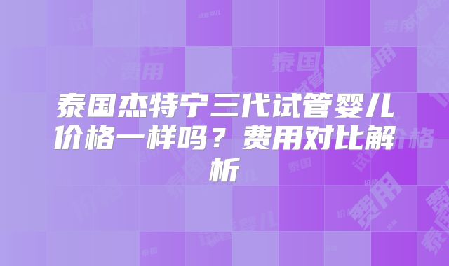 泰国杰特宁三代试管婴儿价格一样吗?费用对比解析