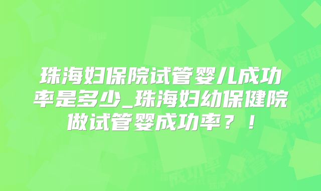 珠海妇保院试管婴儿成功率是多少_珠海妇幼保健院做试管婴成功率?!