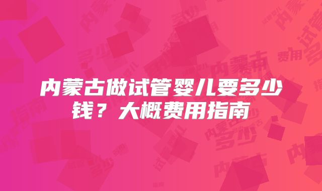 内蒙古做试管婴儿要多少钱？大概费用指南