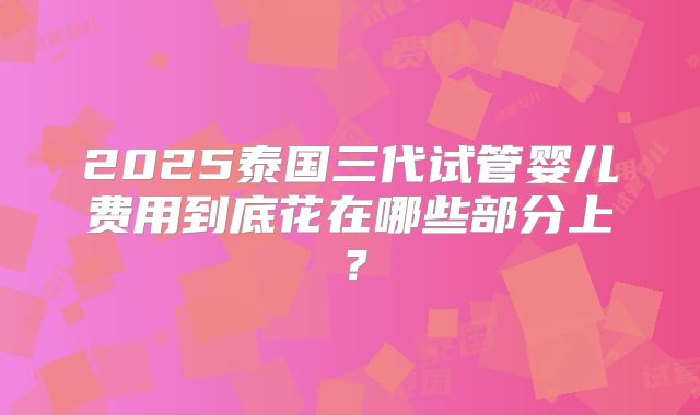 2025泰国三代试管婴儿费用到底花在哪些部分上？