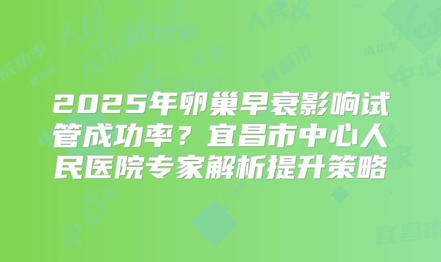 2025年卵巢早衰影响试管成功率?宜昌市中心人民医院专家解析提升策略