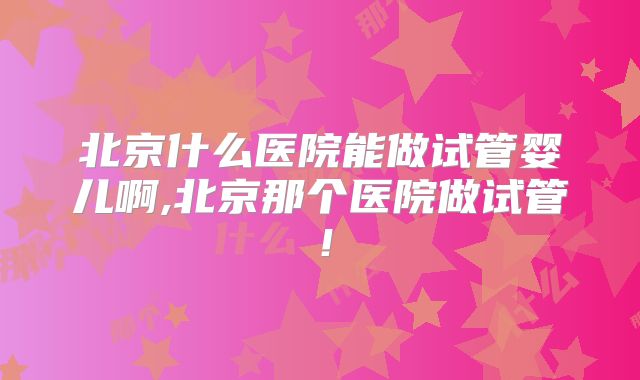 北京什么医院能做试管婴儿啊,北京那个医院做试管!
