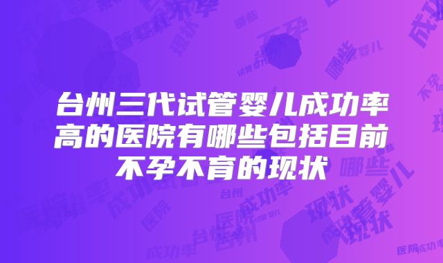 台州三代试管婴儿成功率高的医院有哪些包括目前不孕不育的现状