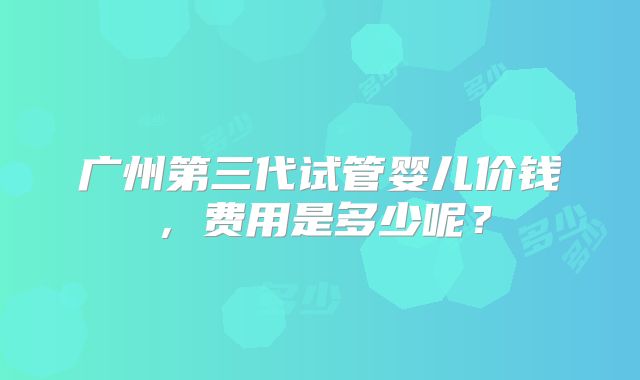 广州第三代试管婴儿价钱，费用是多少呢？