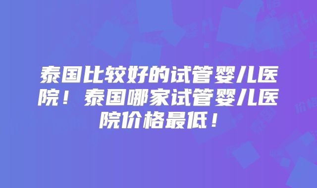 泰国比较好的试管婴儿医院！泰国哪家试管婴儿医院价格最低！