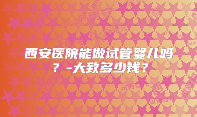 西安医院能做试管婴儿吗?-大致多少钱?