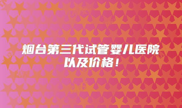 烟台第三代试管婴儿医院以及价格！