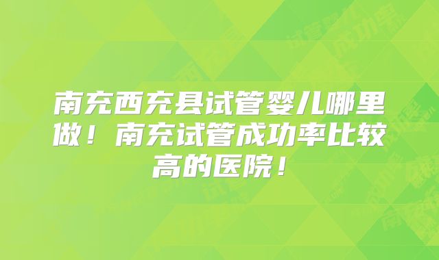 南充西充县试管婴儿哪里做！南充试管成功率比较高的医院！