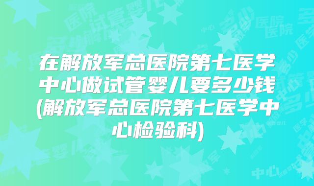 在解放军总医院第七医学中心做试管婴儿要多少钱(解放军总医院第七医学中心检验科)