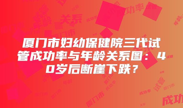厦门市妇幼保健院三代试管成功率与年龄关系图：40岁后断崖下跌？
