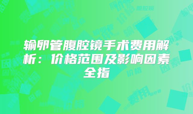 输卵管腹腔镜手术费用解析：价格范围及影响因素全指