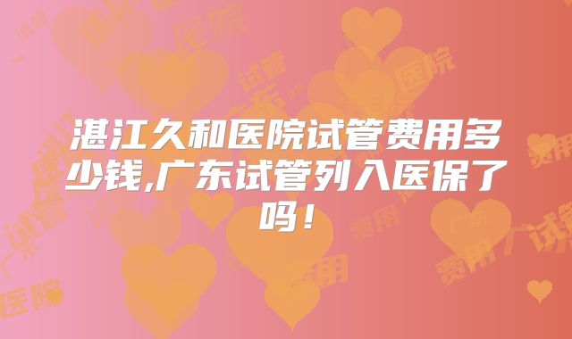 湛江久和医院试管费用多少钱,广东试管列入医保了吗！