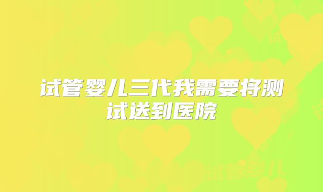 试管婴儿三代我需要将测试送到医院