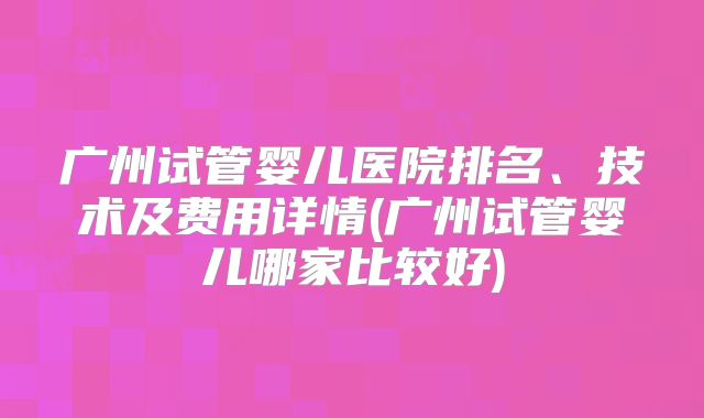 广州试管婴儿医院排名、技术及费用详情(广州试管婴儿哪家比较好)