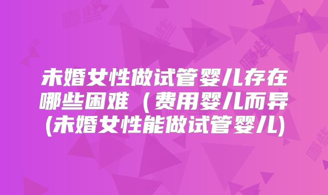 未婚女性做试管婴儿存在哪些困难（费用婴儿而异(未婚女性能做试管婴儿)