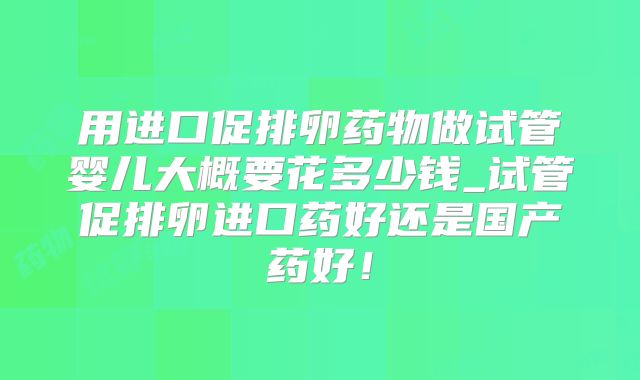 用进口促排卵药物做试管婴儿大概要花多少钱_试管促排卵进口药好还是国产药好！