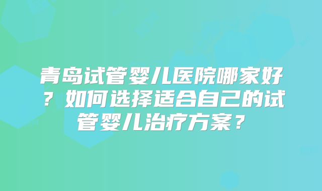 青岛试管婴儿医院哪家好？如何选择适合自己的试管婴儿治疗方案？
