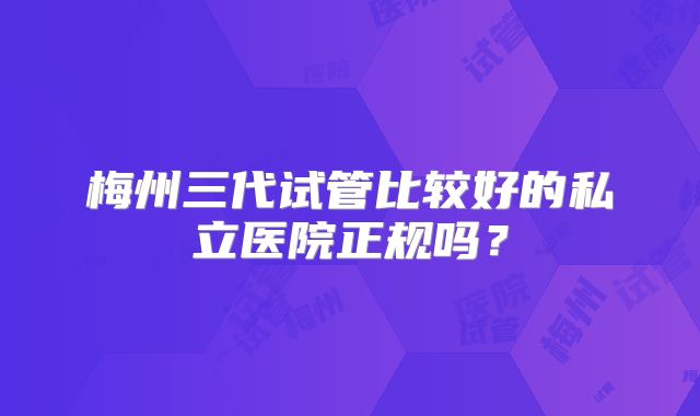 梅州三代试管比较好的私立医院正规吗？