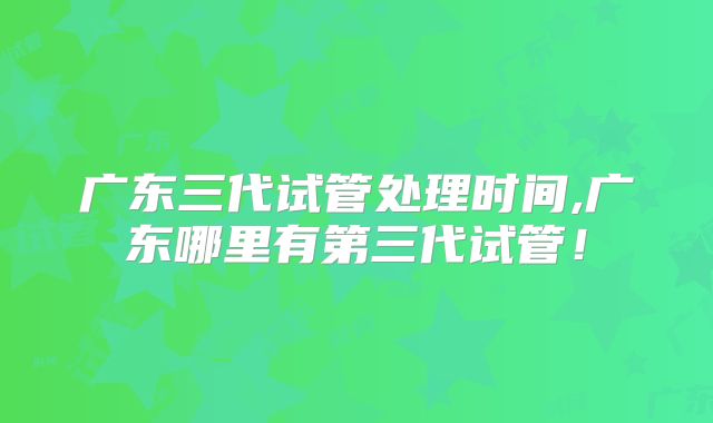 广东三代试管处理时间,广东哪里有第三代试管！