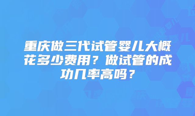 重庆做三代试管婴儿大概花多少费用?做试管的成功几率高吗?