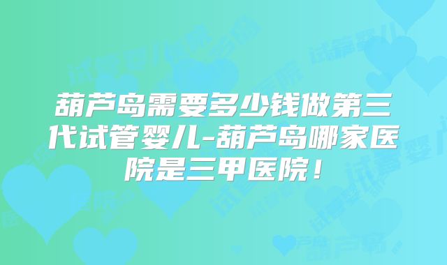 葫芦岛需要多少钱做第三代试管婴儿-葫芦岛哪家医院是三甲医院！