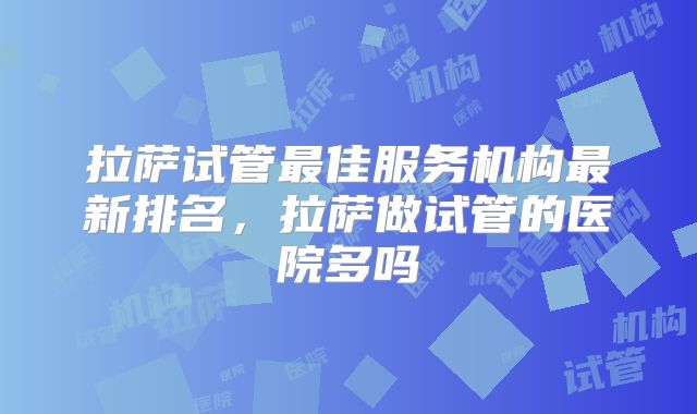 拉萨试管最佳服务机构最新排名,拉萨做试管的医院多吗