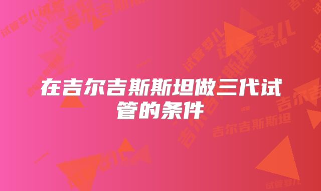 在吉尔吉斯斯坦做三代试管的条件