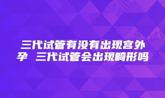 三代试管有没有出现宫外孕 三代试管会出现畸形吗