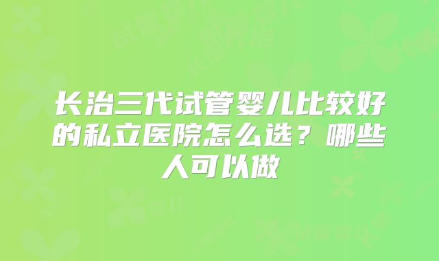 长治三代试管婴儿比较好的私立医院怎么选？哪些人可以做