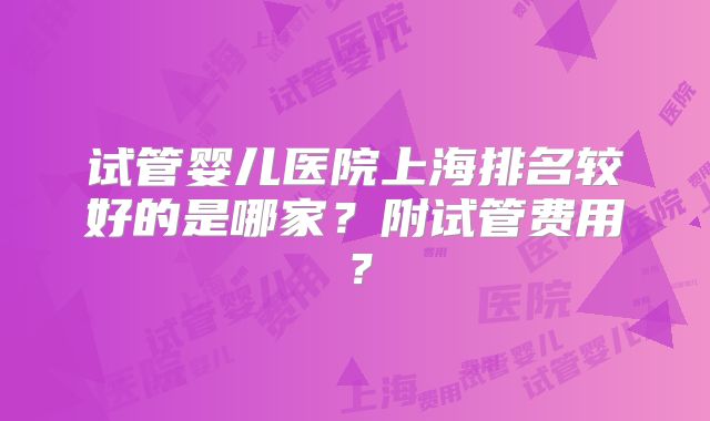 试管婴儿医院上海排名较好的是哪家?附试管费用?