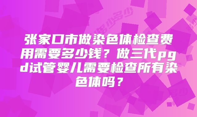 张家口市做染色体检查费用需要多少钱?做三代pgd试管婴儿需要检查所有染色体吗?